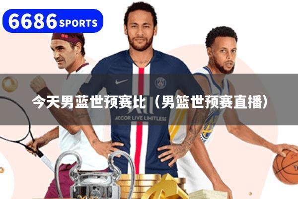 今天男蓝世预赛比(男篮世预赛直播)