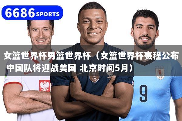 女篮世界杯男篮世界杯(女篮世界杯赛程公布 中国队将迎战美国 北京时间5月)