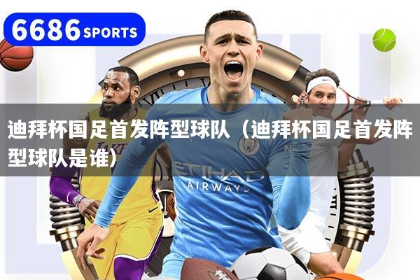 迪拜杯国足首发阵型球队（迪拜杯国足首发阵型球队是谁）